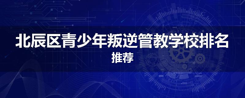 北辰区青少年叛逆管教学校排名推荐