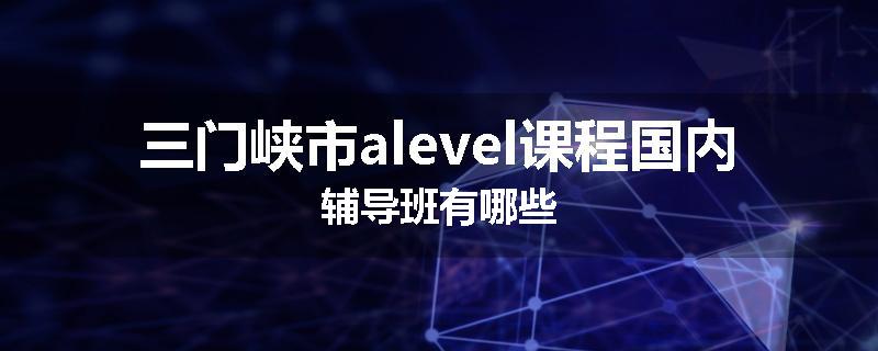 三门峡市alevel课程国内辅导班有哪些