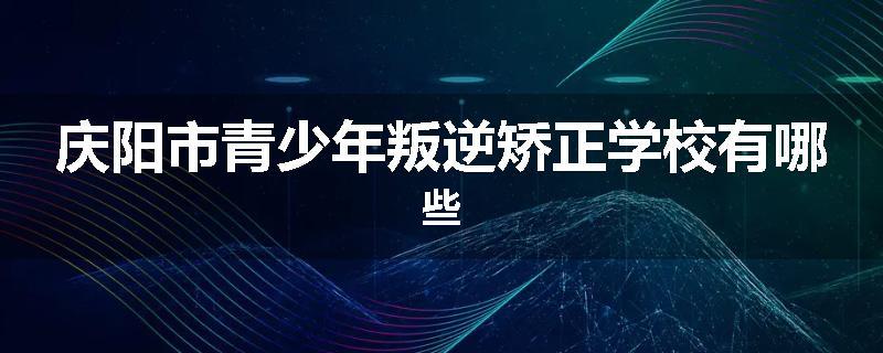 庆阳市青少年叛逆矫正学校有哪些