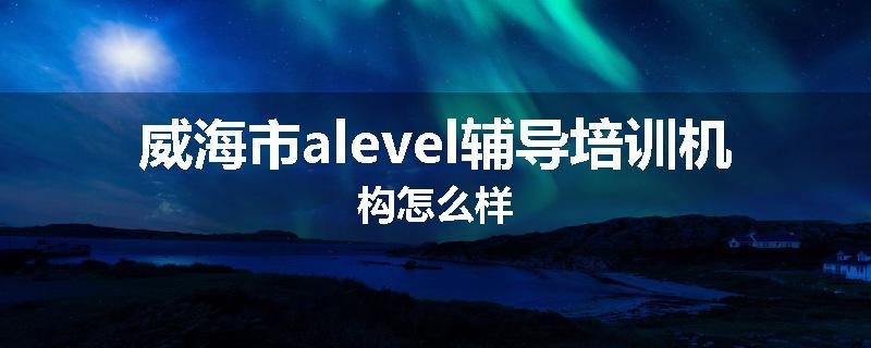 威海市alevel辅导培训机构怎么样