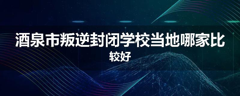 酒泉市叛逆封闭学校当地哪家比较好