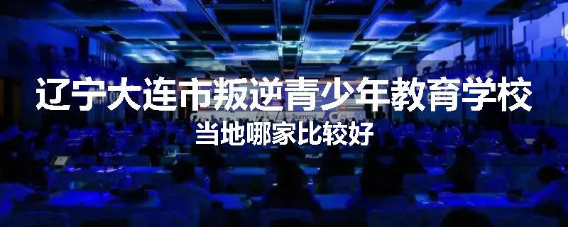 辽宁大连市叛逆青少年教育学校当地哪家比较好
