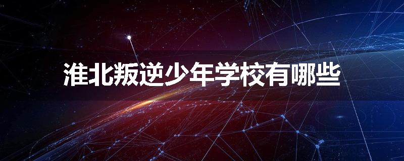 淮北叛逆少年学校有哪些