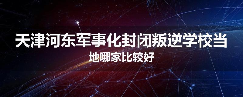 天津河东军事化封闭叛逆学校当地哪家比较好