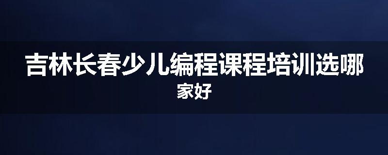 吉林长春少儿编程课程培训选哪家好
