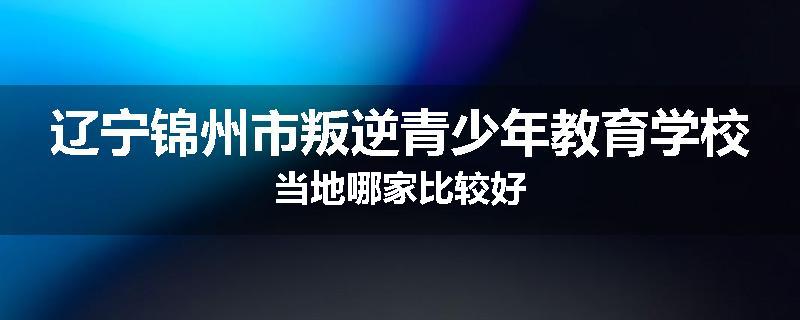 辽宁锦州市叛逆青少年教育学校当地哪家比较好