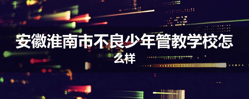 安徽淮南市不良少年管教学校怎么样