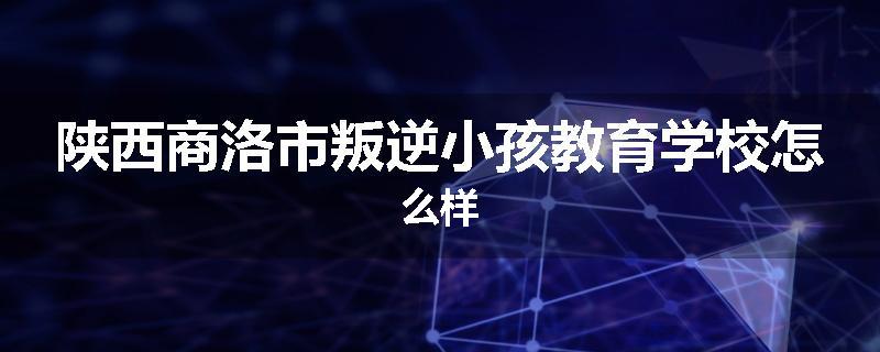 陕西商洛市叛逆小孩教育学校怎么样