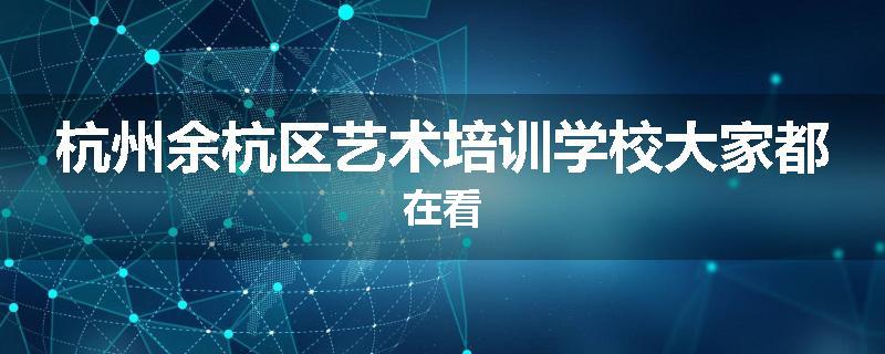 杭州余杭区艺术培训学校大家都在看