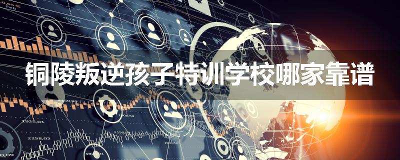 铜陵叛逆孩子特训学校哪家靠谱