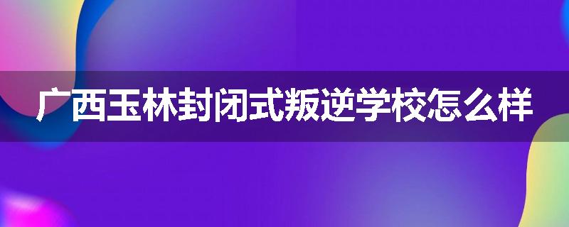广西玉林封闭式叛逆学校怎么样