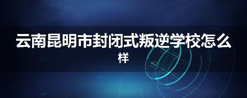 云南昆明市封闭式叛逆学校怎么样