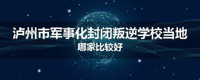 泸州市军事化封闭叛逆学校当地哪家比较好