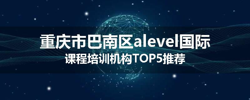 重庆市巴南区alevel国际课程培训机构TOP5推荐