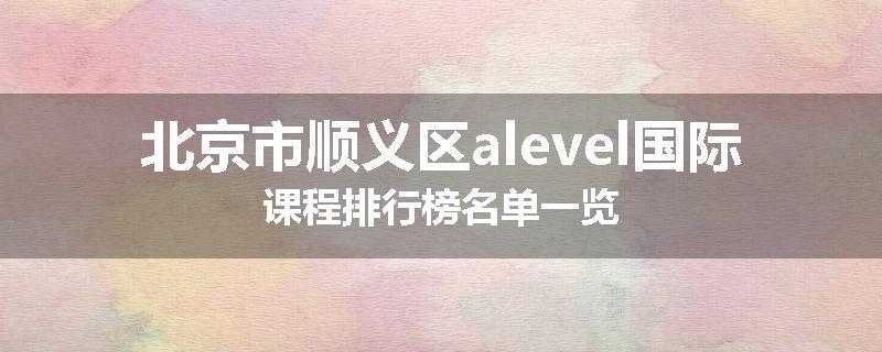 北京市顺义区alevel国际课程排行榜名单一览