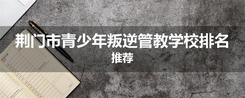 荆门市青少年叛逆管教学校排名推荐