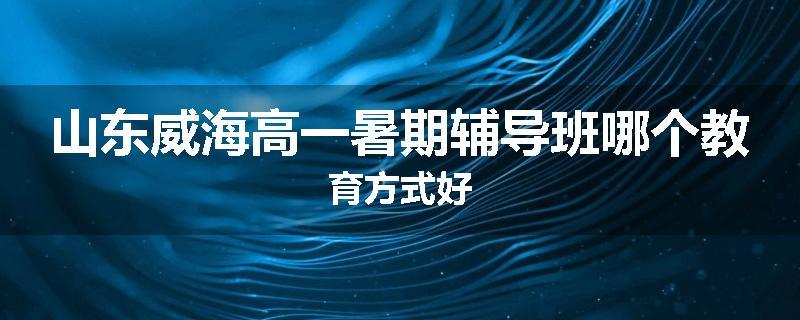 山东威海高一暑期辅导班哪个教育方式好