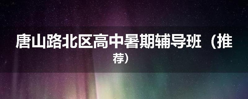 唐山路北区高中暑期辅导班（推荐）