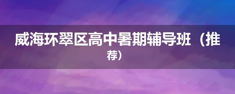 威海环翠区高中暑期辅导班（推荐）