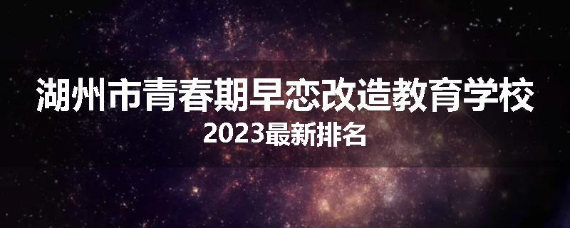 湖州市青春期早恋改造教育学校2023最新排名