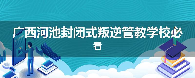 广西河池封闭式叛逆管教学校必看