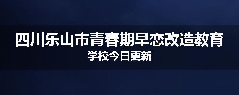四川乐山市青春期早恋改造教育学校今日更新