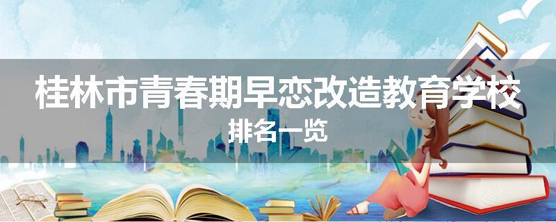 桂林市青春期早恋改造教育学校排名一览