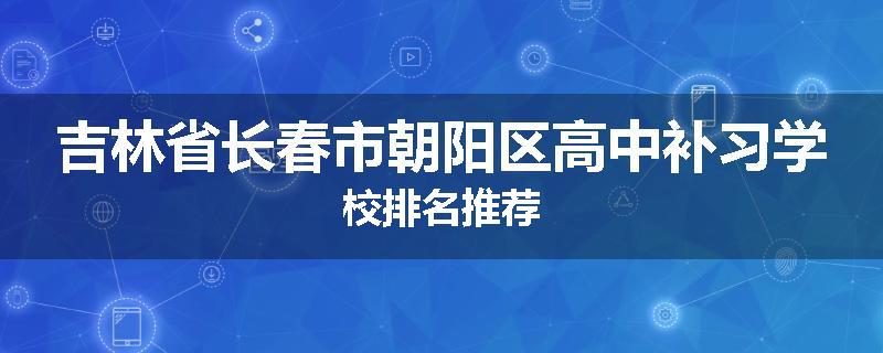 吉林省长春市朝阳区高中补习学校排名推荐