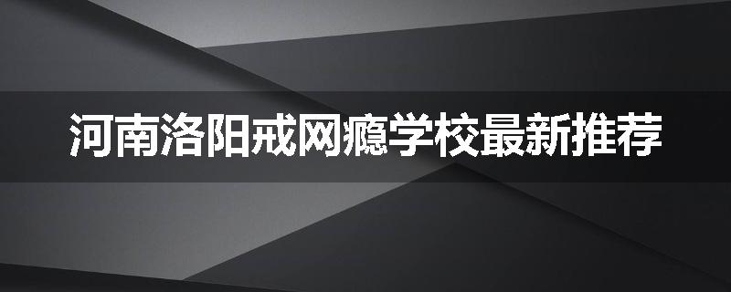 河南洛阳戒网瘾学校最新推荐