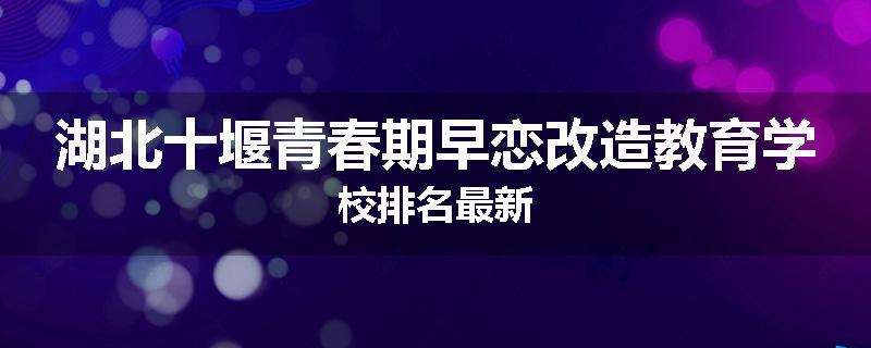 湖北十堰青春期早恋改造教育学校排名最新