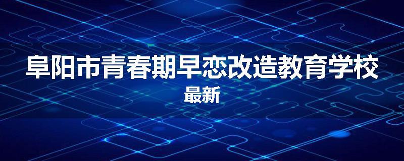 阜阳市青春期早恋改造教育学校最新
