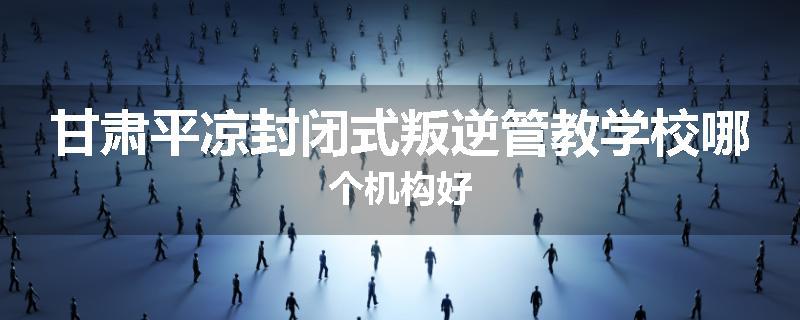 甘肃平凉封闭式叛逆管教学校哪个机构好