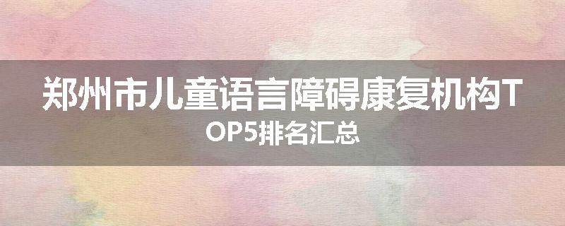 郑州市儿童语言障碍康复机构TOP5排名汇总