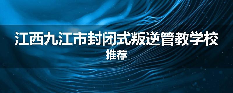 江西九江市封闭式叛逆管教学校推荐