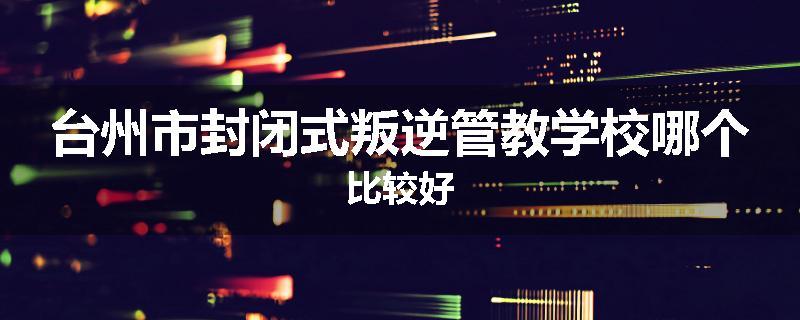 台州市封闭式叛逆管教学校哪个比较好