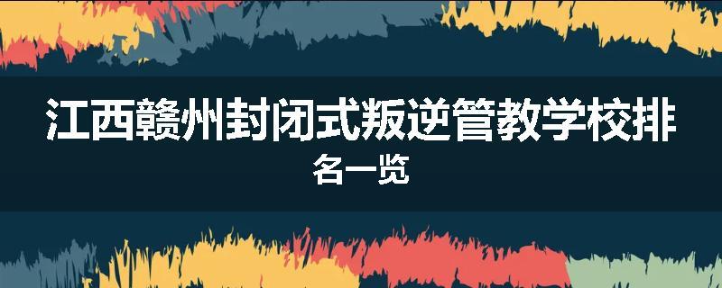 江西赣州封闭式叛逆管教学校排名一览