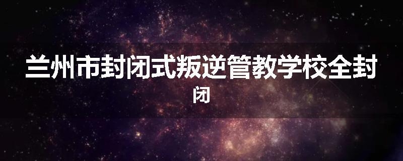 兰州市封闭式叛逆管教学校全封闭