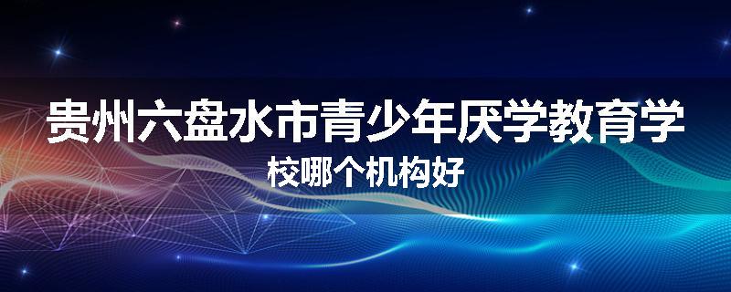 贵州六盘水市青少年厌学教育学校哪个机构好