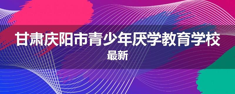 甘肃庆阳市青少年厌学教育学校最新