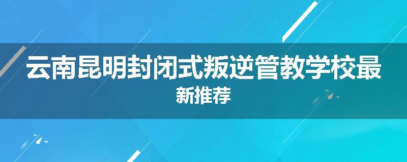 云南昆明封闭式叛逆管教学校最新推荐