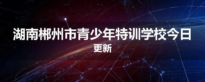 湖南郴州市青少年特训学校今日更新