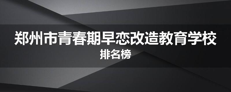 郑州市青春期早恋改造教育学校排名榜