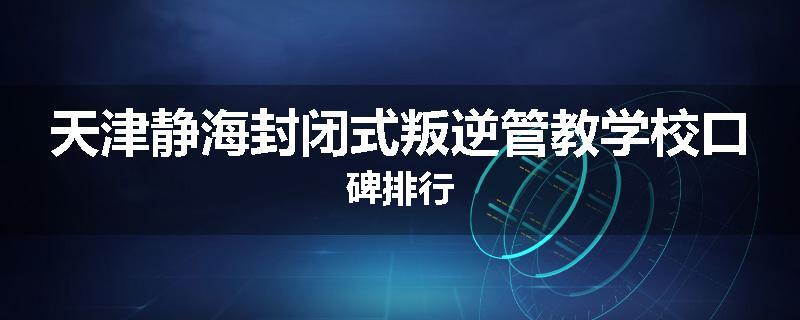 天津静海封闭式叛逆管教学校口碑排行