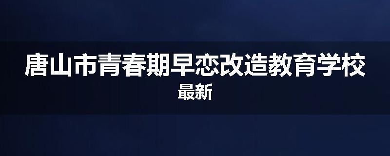 唐山市青春期早恋改造教育学校最新