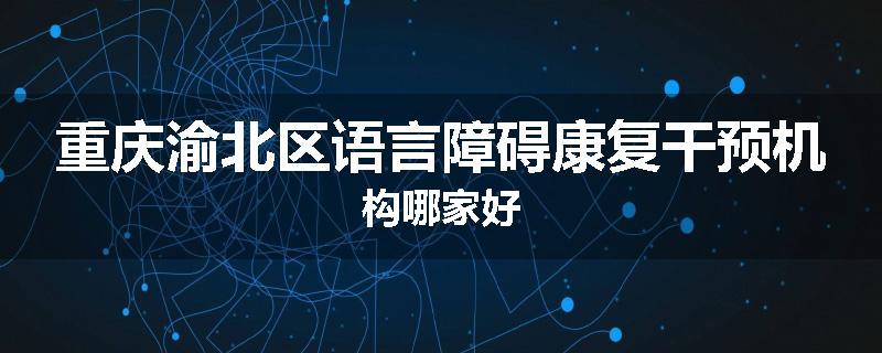 重庆渝北区语言障碍康复干预机构哪家好