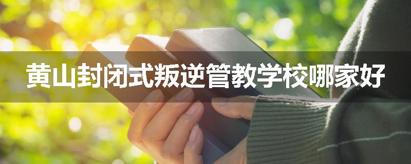 黄山封闭式叛逆管教学校哪家好