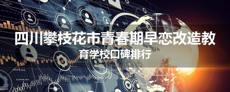 四川攀枝花市青春期早恋改造教育学校口碑排行