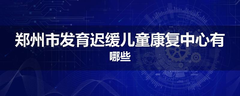 郑州市发育迟缓儿童康复中心有哪些