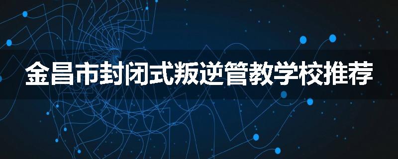 金昌市封闭式叛逆管教学校推荐