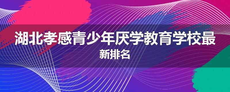 湖北孝感青少年厌学教育学校最新排名